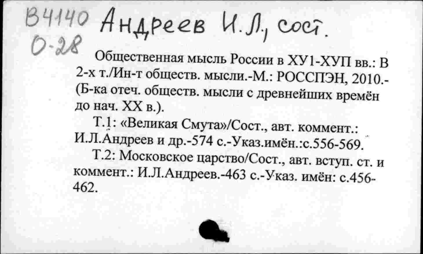 ﻿&Ч1Ч0 Андреев М-Л,
Общественная мысль России в ХУ 1-ХУП вв.: В 2-х т./Ин-т обществ. мысли.-М.: РОССПЭН, 2010.-(Б-ка отеч. обществ, мысли с древнейших времён до нач. XX в.).
Т.1: «Великая Смута»/Сост., авт. коммент.: И.Л.Андреев и др.-574 с.-Указ.имён.:с.556-569.
Т.2: Московское царство/Сост., авт. вступ. ст. и коммент.: И.Л.Андреев.-463 с.-Указ. имён: с.456-462.